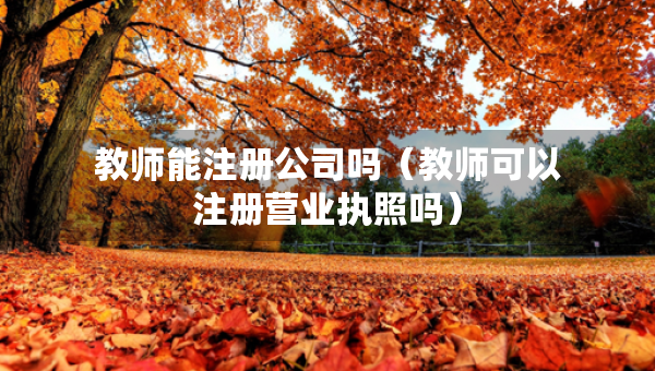 教師能注冊公司嗎（教師可以注冊營業(yè)執(zhí)照嗎）