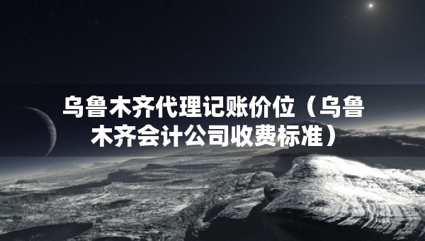 烏魯木齊代理記賬價位（烏魯木齊會計公司收費標(biāo)準(zhǔn)）