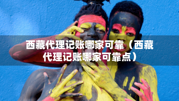 西藏代理記賬哪家可靠（西藏代理記賬哪家可靠點(diǎn)）