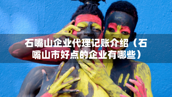 石嘴山企業(yè)代理記賬介紹（石嘴山市好點(diǎn)的企業(yè)有哪些）
