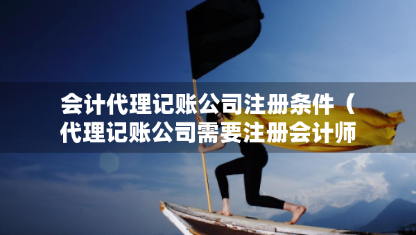 會計代理記賬公司注冊條件（代理記賬公司需要注冊會計師嗎）