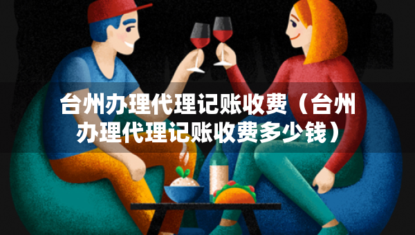 臺州辦理代理記賬收費（臺州辦理代理記賬收費多少錢）