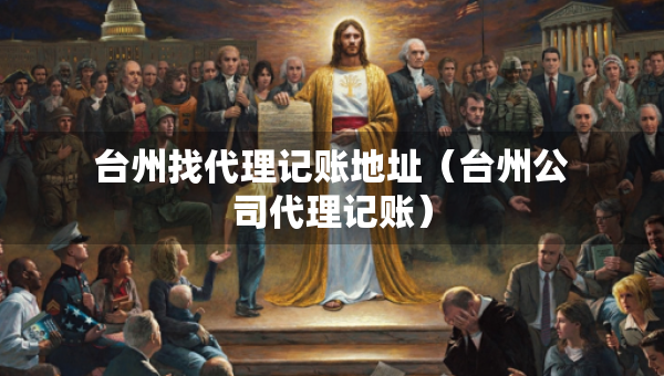臺(tái)州找代理記賬地址（臺(tái)州公司代理記賬）