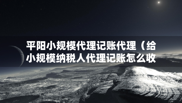 平陽小規(guī)模代理記賬代理（給小規(guī)模納稅人代理記賬怎么收費(fèi)）
