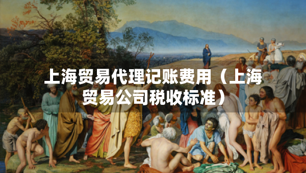 上海貿(mào)易代理記賬費(fèi)用（上海貿(mào)易公司稅收標(biāo)準(zhǔn)）