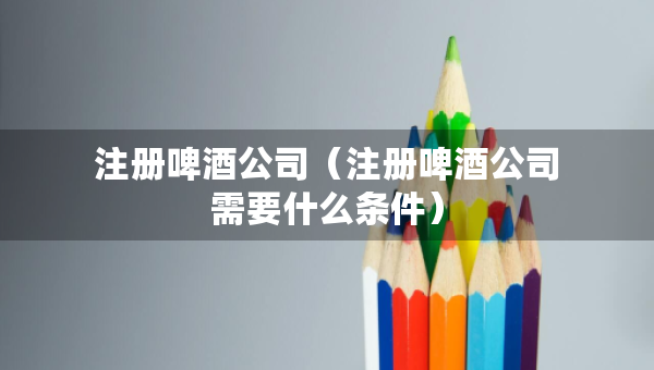 注冊啤酒公司（注冊啤酒公司需要什么條件）