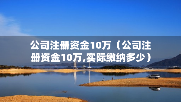 公司注冊(cè)資金10萬（公司注冊(cè)資金10萬,實(shí)際繳納多少）