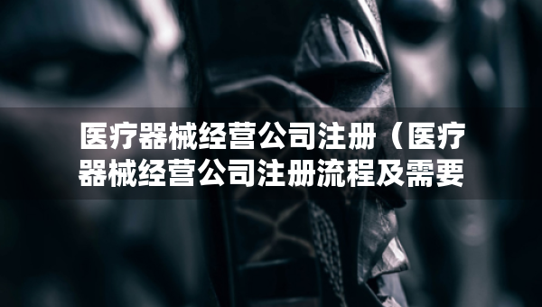 醫(yī)療器械經(jīng)營公司注冊（醫(yī)療器械經(jīng)營公司注冊流程及需要的材料）