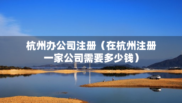 杭州辦公司注冊(cè)（在杭州注冊(cè)一家公司需要多少錢）