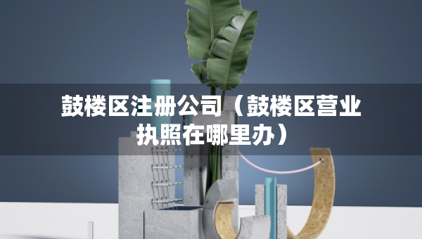 鼓樓區(qū)注冊公司（鼓樓區(qū)營業(yè)執(zhí)照在哪里辦）