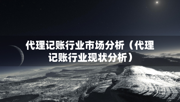 代理記賬行業(yè)市場分析（代理記賬行業(yè)現(xiàn)狀分析）