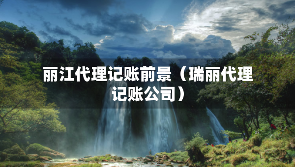 麗江代理記賬前景（瑞麗代理記賬公司）