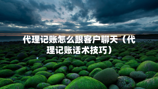 代理記賬怎么跟客戶聊天（代理記賬話術(shù)技巧）