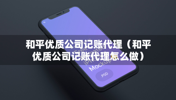 和平優(yōu)質(zhì)公司記賬代理（和平優(yōu)質(zhì)公司記賬代理怎么做）
