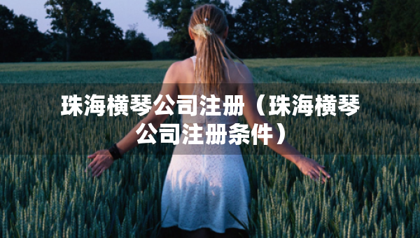 珠海橫琴公司注冊（珠海橫琴公司注冊條件）