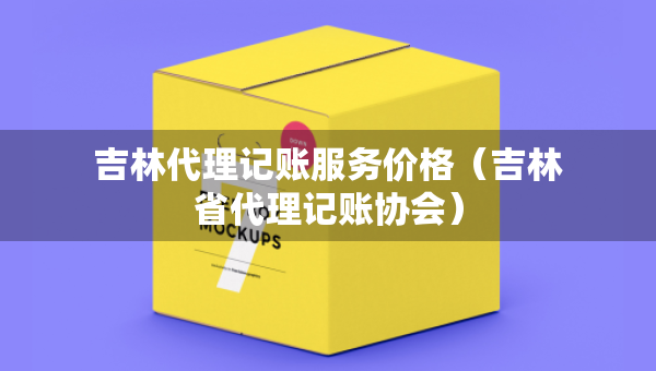 吉林代理記賬服務(wù)價格（吉林省代理記賬協(xié)會）