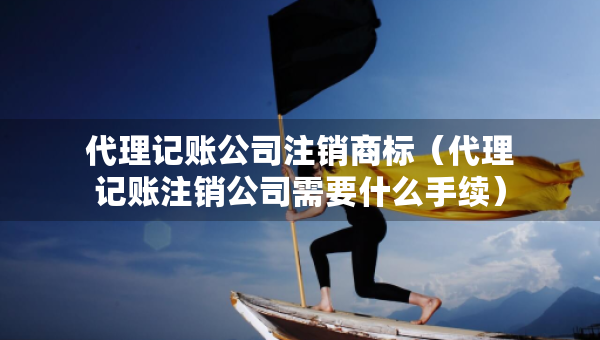 代理記賬公司注銷(xiāo)商標(biāo)（代理記賬注銷(xiāo)公司需要什么手續(xù)）