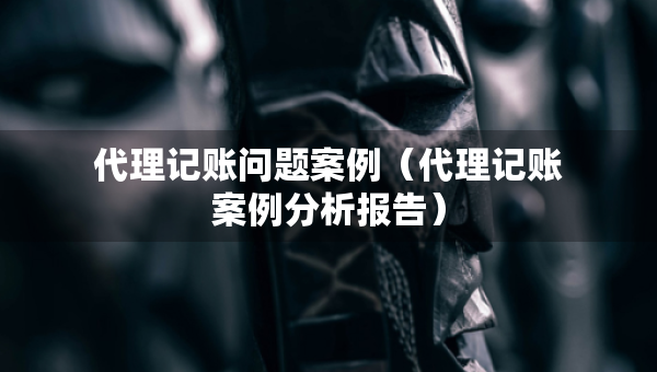 代理記賬問題案例（代理記賬案例分析報告）