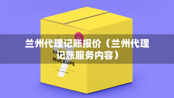 蘭州代理記賬報價（蘭州代理記賬服務內容）