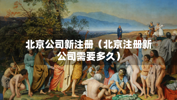 北京公司新注冊(cè)（北京注冊(cè)新公司需要多久）
