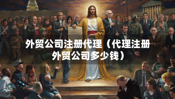 外貿(mào)公司注冊代理（代理注冊外貿(mào)公司多少錢）