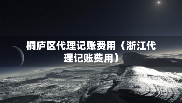 桐廬區(qū)代理記賬費(fèi)用（浙江代理記賬費(fèi)用）