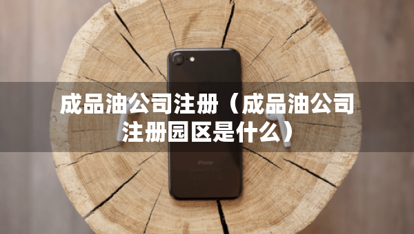 成品油公司注冊(cè)（成品油公司注冊(cè)園區(qū)是什么）