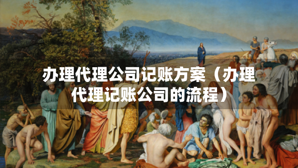 辦理代理公司記賬方案（辦理代理記賬公司的流程）