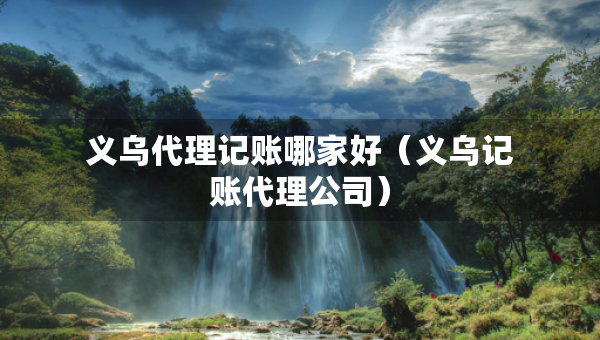 義烏代理記賬哪家好（義烏記賬代理公司）