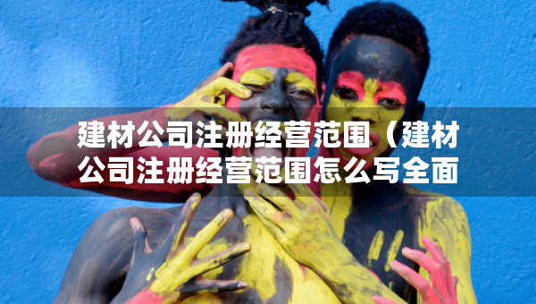 建材公司注冊(cè)經(jīng)營(yíng)范圍（建材公司注冊(cè)經(jīng)營(yíng)范圍怎么寫(xiě)全面）