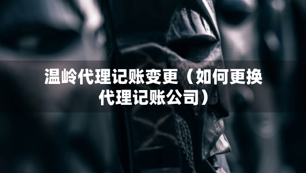 溫嶺代理記賬變更（如何更換代理記賬公司）
