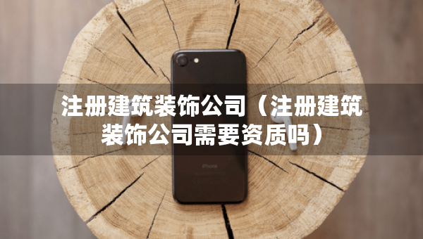 注冊建筑裝飾公司（注冊建筑裝飾公司需要資質(zhì)嗎）