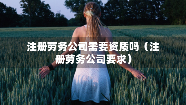 注冊勞務(wù)公司需要資質(zhì)嗎（注冊勞務(wù)公司要求）