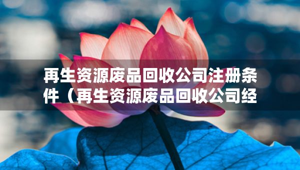 再生資源廢品回收公司注冊條件（再生資源廢品回收公司經(jīng)營范圍）