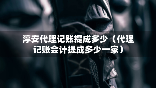 淳安代理記賬提成多少（代理記賬會計提成多少一家）