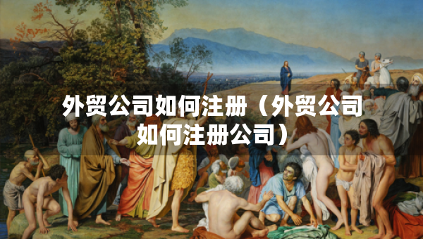 外貿(mào)公司如何注冊（外貿(mào)公司如何注冊公司）