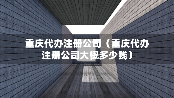 重慶代辦注冊公司（重慶代辦注冊公司大概多少錢）