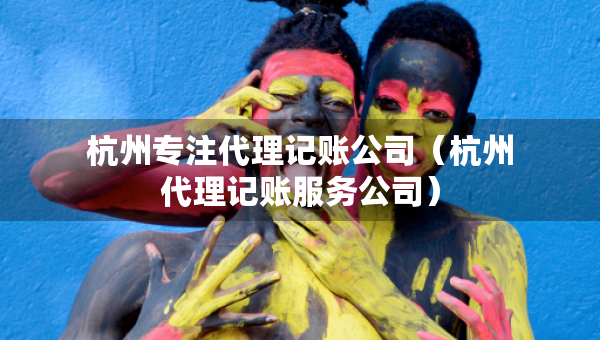 杭州專注代理記賬公司（杭州代理記賬服務公司）