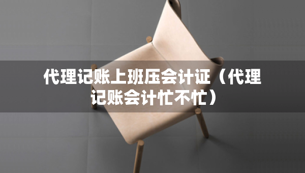 代理記賬上班壓會計證（代理記賬會計忙不忙）