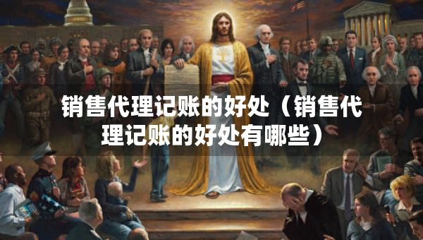 銷售代理記賬的好處（銷售代理記賬的好處有哪些）