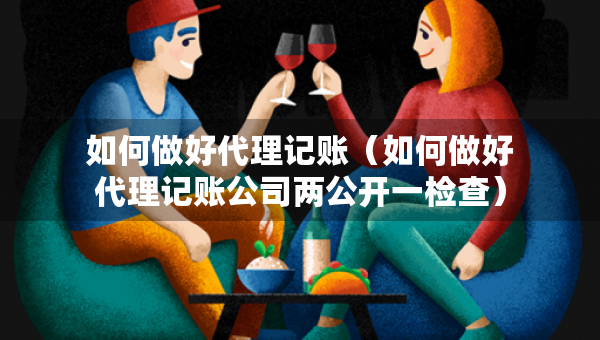 如何做好代理記賬（如何做好代理記賬公司兩公開一檢查）