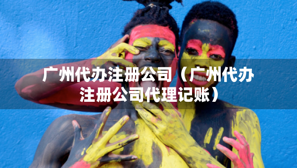 廣州代辦注冊公司（廣州代辦注冊公司代理記賬）