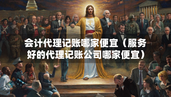 會計代理記賬哪家便宜（服務(wù)好的代理記賬公司哪家便宜）