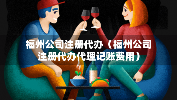 福州公司注冊代辦（福州公司注冊代辦代理記賬費(fèi)用）