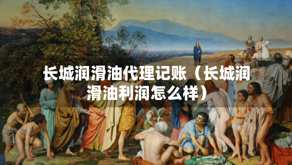長(zhǎng)城潤(rùn)滑油代理記賬（長(zhǎng)城潤(rùn)滑油利潤(rùn)怎么樣）