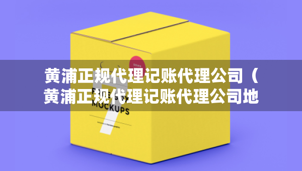 黃浦正規(guī)代理記賬代理公司（黃浦正規(guī)代理記賬代理公司地址）