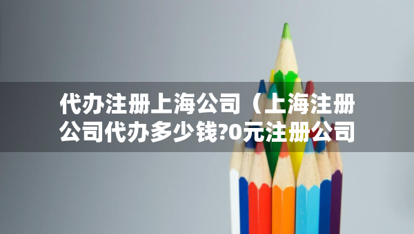 代辦注冊上海公司（上海注冊公司代辦多少錢?0元注冊公司）