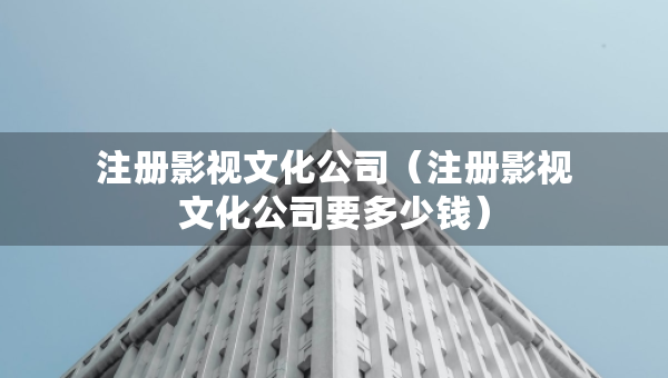 注冊(cè)影視文化公司（注冊(cè)影視文化公司要多少錢）