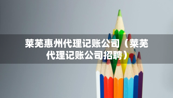 萊蕪惠州代理記賬公司（萊蕪代理記賬公司招聘）