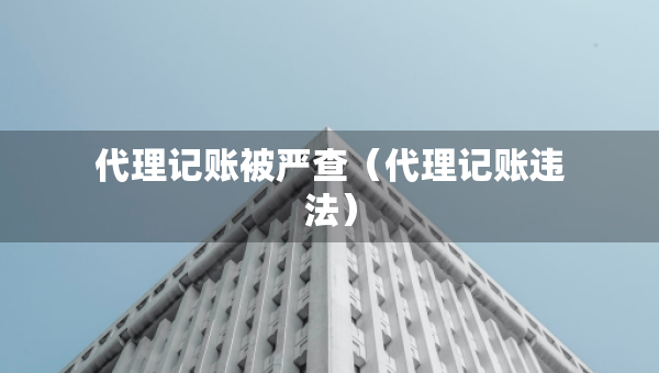 代理記賬被嚴(yán)查（代理記賬違法）